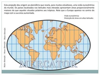 Esta projeção deu origem ao planisfério que revela, para muitos estudiosos, uma visão eurocêntrica do mundo. Os países localizados nas latitudes mais elevadas apresentam áreas proporcionalmente maiores do que aqueles situados próximo aos trópicos. Note que a Europa aparece no centro do mapa com a sua área aumentada.Visão eurocêntricaDistorção de áreas em altas latitudesMaiordistorçãoEuropa- Menordistorção -0ºMERCATORMaiordistorção