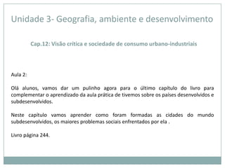Unidade 3- Geografia, ambiente e desenvolvimentoCap.12: Visão crítica e sociedade de consumo urbano-industriaisAula 2: Olá alunos, vamos dar um pulinho agora para o último capítulo do livro para complementar o aprendizado da aula prática de tivemos sobre os países desenvolvidos e subdesenvolvidos.Neste capítulo vamos aprender como foram formadas as cidades do mundo subdesenvolvidos, os maiores problemas sociais enfrentados por ela .Livro página 244.
