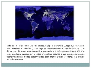 Note que nações como Estados Unidos, o Japão e a União Européia, apresentam alta intensidade luminosa, são regiões desenvolvidas e industrializadas que demandam de ampla rede energética, enquanto que países do continente africano e sul-americano apresentam grandes áreas ainda escuras, o que demonstram áreas economicamente menos desenvolvidas, com menor acesso à energia e a outros bens de consumo.