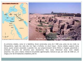 Na foto, de 1996, ruínas da Babilônia.As primeiras cidades, como Ur e Babilônia, foram construídas cerca de 3 000 anos antes da era cristã, na Mesopotâmia, região dos vales dos rios Tigre e Eufrates, no atual Iraque . Outras cidades surgiram nessa época, quase sempre associadas a grandes rios, que proporcionavam terras férteis e irrigação, garantindo a produção necessária de alimentos para abastecê-las. Para nosso referencial atual, eram cidades pequenas, mas, para a época, tratava-se de grandes aglomerações. Calcula-se que, por volta de 2500 a.C., Ur chegou a ter 50 mil habitantes e Babilônia, 80 mil.