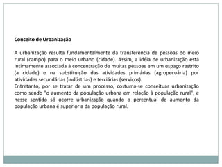 Conceito de UrbanizaçãoA urbanização resulta fundamentalmente da transferência de pessoas do meio rural (campo) para o meio urbano (cidade). Assim, a idéia de urbanização está intimamente associada à concentração de muitas pessoas em um espaço restrito (a cidade) e na substituição das atividades primárias (agropecuária) por atividades secundárias (indústrias) e terciárias (serviços).Entretanto, por se tratar de um processo, costuma-se conceituar urbanização como sendo "o aumento da população urbana em relação à população rural", e nesse sentido só ocorre urbanização quando o percentual de aumento da população urbana é superior a da população rural.