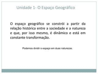 Unidade 1- O Espaço GeográficoO espaço geográfico se constrói a partir da relação histórica entre a sociedade e a natureza e que, por isso mesmo, é dinâmico e está em constante transformação.Podemos dividir o espaço em duas naturezas.