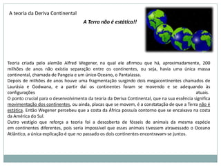 No decorrer do tempo, os continentes foram mudando de posição, aproximando-se e voltando a separar-se lentamente....Durante a Era Paleozóica havia apenas três grandes massas continentais, que se uniram ao final dessa era dando origem ao supercontinentePangéia ou GondwanaDurante a Era Mesozóica, o supercontinentePangéia se fragmentou em diversos blocos, que começaram a separar-se a partir do Período Triássico, até chegar à atual distribuição de continentes e oceanos. Durante o Período Quaternário, o clima mudou em quatro ocasiões, tornando-se muito mais frio. O gelo polar recobriu boa parte da Europa, da América do Norte e do norte da Ásia. Essas mudanças climáticas são conhecidas como glaciações. A fauna e a flora tiveram de adaptar-se a essas grandes transformações.
