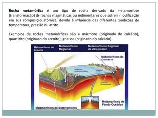 O que são rochas?São agregados de minerais que formam toda a crosta terrestre e as partes mais profundas do planeta (com exceção do núcleo externo, que é a única parte líquida existente no interior da Terra). As rochas da crosta podem ser facilmente observadas em seus três tipos:• Rochas ígneas ou magmáticas, formadas pela cristalização do magma;•  Rochas sedimentares, formadas pela compactação e endurecimento de sedimentos;•  Rochas metamórficas, formadas pela transformação de qualquer tipo de rocha quando submetida a altas temperaturas e pressões.