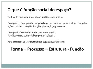 O que é função social do espaço? É a função na qual é exercida no ambiente de análise. Exemplo1: Uma grande propriedade de terra onde se cultiva cana-de-açúcar para exportação. Função: plantação/agricultura.Exemplo 2: Centro da cidade do Rio de Janeiro. Função: centro comercial/empresarial/lazer... Para entender as transformações espaciais, analisa-se: Forma – Processo – Estrutura - Função