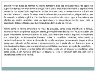 •  Intemperismo, que transforma as rochas duras em grãos soltos; •  Erosão, ou seja, a retirada do seu local de formação; •  Transporte (pela água, na forma de rios, enxurradas, ou mesmo nos oceanos, pelas ondas, marés e correntes, vento ou geleiras); •  Sedimentação, que ocorre quando o agente de transporte não tem mais energia para continuar a carregar o material. 