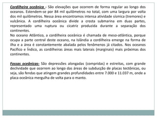 Principais formas de relevoPlanície – áreas extensas planas em que há mais sedimentação que erosão. Áreas chatas e mais baixas, geralmente, no nível do mar. Porém, podem ficar em terras altas, como as várzeas de um rio num planalto.Montanha – terrenos bastante elevados, acima de 300 metros. Depressão – áreas situadas abaixo do nível do mar ou das outras superfícies planas.	Depressão absoluta- estão situadas abaixo do nível do mar. (depressão do mar Morto)	Depressão relativa- estão situadas acima do nível do mar, mas abaixo das áreas vizinhas.5) Planalto – terras mais altas que o nível do mar, razoavelmente planas delimitadas por escarpas íngrimes. Há mais erosão que sedimentação.