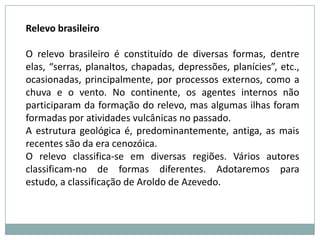 Existem vários tipos de formas na crosta terrestre. Elas são conseqüências de ações na superfície terrestre e muda com o desgaste das áreas mais elevadas e com a deposição de materiais nas superfícies deprimidas. Ações internas como o terremoto e o vulcanismo também alteram o relevo. Os seres vivos mudam o terreno escavando-o, degradando-o, ou fornecendo matéria orgânica. Eles também necessitam do relevo, que é importante no plantio de certos produtos para os agricultores e, conseqüentemente, para toda a sociedade. Cidades litorâneas e turísticas dependem muito do relevo.Assim como o relevo influencia na vida de pessoas, seres vivos modificam o relevo. Animais e raízes de plantas escavam a terra, provocando fendas no solo. As plantas têm um papel importante como protetoras do solo, pois fornecem matéria orgânica e impedem sua destruição. A intervenção humana sobre a superfície terrestre, construindo e destruindo formas de relevo, é chamada de erosão antrópica ou acelerada, já que acelera processos naturais. Ações como o desmatamento ou o corte de um barranco para a construção de estradas causam grandes desequilíbrios e aceleram a erosão da superfície.Deste modo, a crosta terrestre sofre alterações, tendo de se adaptar às mudanças dos seres vivos, o ser humano tem que se adaptar a Terra e conviver com ela, por isso é importante conhecer o relevo. 