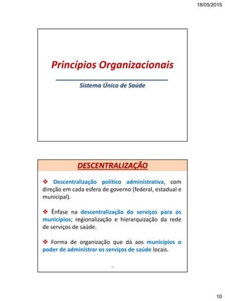 18/05/2015
10
Princípios Organizacionais
___________________________
Sistema Único de Saúde
 Descentralização político administrativa, com
direção em cada esfera de governo (federal, estadual e
municipal).
 Ênfase na descentralização do serviços para os
municípios; regionalização e hierarquização da rede
de serviços de saúde.
 Forma de organização que dá aos municípios o
poder de administrar os serviços de saúde locais.
20
DESCENTRALIZAÇÃO
 