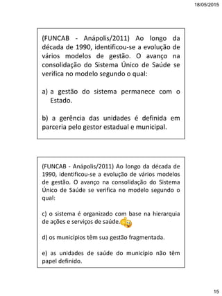 18/05/2015
15
(FUNCAB - Anápolis/2011) Ao longo da
década de 1990, identificou-se a evolução de
vários modelos de gestão. O avanço na
consolidação do Sistema Único de Saúde se
verifica no modelo segundo o qual:
a) a gestão do sistema permanece com o
Estado.
b) a gerência das unidades é definida em
parceria pelo gestor estadual e municipal.
(FUNCAB - Anápolis/2011) Ao longo da década de
1990, identificou-se a evolução de vários modelos
de gestão. O avanço na consolidação do Sistema
Único de Saúde se verifica no modelo segundo o
qual:
c) o sistema é organizado com base na hierarquia
de ações e serviços de saúde.
d) os municípios têm sua gestão fragmentada.
e) as unidades de saúde do município não têm
papel definido.
 