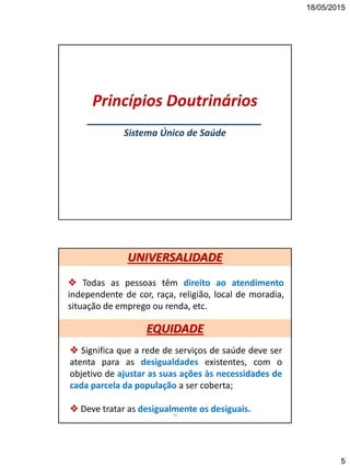 18/05/2015
5
Princípios Doutrinários
___________________________
Sistema Único de Saúde
 Todas as pessoas têm direito ao atendimento
independente de cor, raça, religião, local de moradia,
situação de emprego ou renda, etc.
10
 Significa que a rede de serviços de saúde deve ser
atenta para as desigualdades existentes, com o
objetivo de ajustar as suas ações às necessidades de
cada parcela da população a ser coberta;
 Deve tratar as desigualmente os desiguais.
UNIVERSALIDADE
EQUIDADE
 