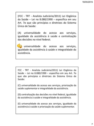 18/05/2015
7
(FCC - TRT - Analista Judiciário/2011) Lei Orgânica
da Saúde − Lei no 8.080/1990 − especifica em seu
Art. 7o que são princípios e diretrizes do Sistema
Único de Saúde:
(A) universalidade do acesso aos serviços,
igualdade da assistência à saúde e centralização
das decisões no nível federal.
(B) universalidade do acesso aos serviços,
igualdade da assistência à saúde e integralidade da
assistência.
FCC - TRT - Analista Judiciário/2011) Lei Orgânica da
Saúde − Lei no 8.080/1990 − especifica em seu Art. 7o
que são princípios e diretrizes do Sistema Único de
Saúde:
(C) universalidade do acesso aos serviços, priorização da
saúde suplementar e integralidade da assistência.
(D) centralização das decisões no nível federal, igualdade
da assistência à saúde e integralidade da assistência.
(E) universalidade do acesso aos serviços, igualdade da
assistência à saúde e priorização da saúde suplementar.
 
