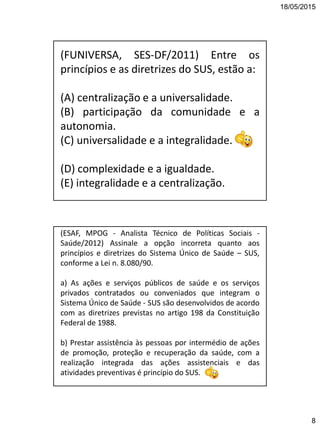 18/05/2015
8
(FUNIVERSA, SES-DF/2011) Entre os
princípios e as diretrizes do SUS, estão a:
(A) centralização e a universalidade.
(B) participação da comunidade e a
autonomia.
(C) universalidade e a integralidade.
(D) complexidade e a igualdade.
(E) integralidade e a centralização.
(ESAF, MPOG - Analista Técnico de Políticas Sociais -
Saúde/2012) Assinale a opção incorreta quanto aos
princípios e diretrizes do Sistema Único de Saúde – SUS,
conforme a Lei n. 8.080/90.
a) As ações e serviços públicos de saúde e os serviços
privados contratados ou conveniados que integram o
Sistema Único de Saúde - SUS são desenvolvidos de acordo
com as diretrizes previstas no artigo 198 da Constituição
Federal de 1988.
b) Prestar assistência às pessoas por intermédio de ações
de promoção, proteção e recuperação da saúde, com a
realização integrada das ações assistenciais e das
atividades preventivas é princípio do SUS.
 