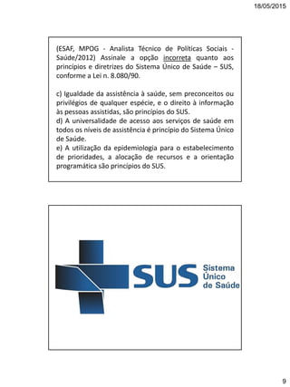 18/05/2015
9
(ESAF, MPOG - Analista Técnico de Políticas Sociais -
Saúde/2012) Assinale a opção incorreta quanto aos
princípios e diretrizes do Sistema Único de Saúde – SUS,
conforme a Lei n. 8.080/90.
c) Igualdade da assistência à saúde, sem preconceitos ou
privilégios de qualquer espécie, e o direito à informação
às pessoas assistidas, são princípios do SUS.
d) A universalidade de acesso aos serviços de saúde em
todos os níveis de assistência é princípio do Sistema Único
de Saúde.
e) A utilização da epidemiologia para o estabelecimento
de prioridades, a alocação de recursos e a orientação
programática são princípios do SUS.
 