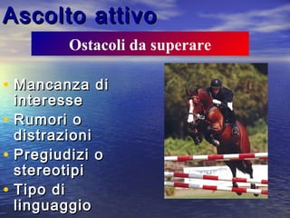 Ascolto attivoAscolto attivo
• Mancanza diMancanza di
interesseinteresse
• Rumori oRumori o
distrazionidistrazioni
• Pregiudizi oPregiudizi o
stereotipistereotipi
• Tipo diTipo di
linguaggiolinguaggio
Ostacoli da superare
 