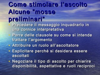 Come stimolare l’ascoltoCome stimolare l’ascolto
Alcune “mosseAlcune “mosse
preliminari”preliminari”
• Precedere il messaggio inquadrarlo inPrecedere il messaggio inquadrarlo in
una cornice interpretativauna cornice interpretativa
• Porre delle clausole su come si intendePorre delle clausole su come si intende
trattare l’argomentotrattare l’argomento
• Attribuire un ruolo all’ascoltatoreAttribuire un ruolo all’ascoltatore
• Esplicitare perché si desidera essereEsplicitare perché si desidera essere
ascoltatiascoltati
• Negoziare il tipo di ascolto per chiarireNegoziare il tipo di ascolto per chiarire
disponibilità, aspettative e ruoli reciprocidisponibilità, aspettative e ruoli reciproci
 