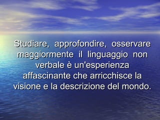 Studiare, approfondire, osservareStudiare, approfondire, osservare
maggiormente il linguaggio nonmaggiormente il linguaggio non
verbale è un'esperienzaverbale è un'esperienza
affascinante che arricchisce laaffascinante che arricchisce la
visione e la descrizione del mondo.visione e la descrizione del mondo.
 