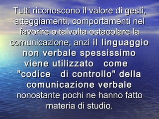 Tutti riconoscono il valore di gesti,Tutti riconoscono il valore di gesti,
atteggiamenti, comportamenti nelatteggiamenti, comportamenti nel
favorire o talvolta ostacolare lafavorire o talvolta ostacolare la
comunicazione, anzicomunicazione, anzi il linguaggioil linguaggio
non verbale spessissimonon verbale spessissimo
viene utilizzato comeviene utilizzato come
"codice di controllo" della"codice di controllo" della
comunicazione verbalecomunicazione verbale
nonostante pochi ne hanno fattononostante pochi ne hanno fatto
materia di studio.materia di studio.
 
