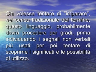 Chi volesse tentare di "imparare",Chi volesse tentare di "imparare",
nel senso tradizionale del termine,nel senso tradizionale del termine,
questo linguaggio, probabilmentequesto linguaggio, probabilmente
dovrà procedere per gradi, primadovrà procedere per gradi, prima
individuando i segnali non verbaliindividuando i segnali non verbali
più usati per poi tentare dipiù usati per poi tentare di
scoprirne i significati e le possibilitàscoprirne i significati e le possibilità
di utilizzo.di utilizzo.
 