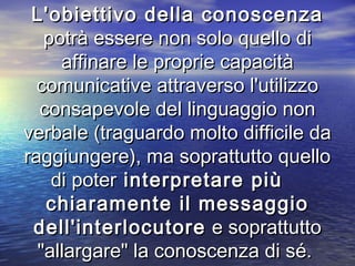 L'obiettivo della conoscenzaL'obiettivo della conoscenza
potrà essere non solo quello dipotrà essere non solo quello di
affinare le proprie capacitàaffinare le proprie capacità
comunicative attraverso l'utilizzocomunicative attraverso l'utilizzo
consapevole del linguaggio nonconsapevole del linguaggio non
verbale (traguardo molto difficile daverbale (traguardo molto difficile da
raggiungere), ma soprattutto quelloraggiungere), ma soprattutto quello
di poterdi poter interpretare piùinterpretare più
chiaramente il messaggiochiaramente il messaggio
dell'interlocutoredell'interlocutore e soprattuttoe soprattutto
"allargare" la conoscenza di sé."allargare" la conoscenza di sé.
 