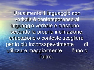 Usualmente il linguaggio nonUsualmente il linguaggio non
verbale è contemporaneo alverbale è contemporaneo al
linguaggio verbale e ciascunolinguaggio verbale e ciascuno
secondo la propria inclinazione,secondo la propria inclinazione,
educazione o contesto sceglieràeducazione o contesto sceglierà
per lo più inconsapevolmente diper lo più inconsapevolmente di
utilizzare maggiormente l'uno outilizzare maggiormente l'uno o
l'altro.l'altro.
 