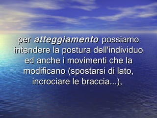 perper atteggiamentoatteggiamento possiamopossiamo
intendere la postura dell'individuointendere la postura dell'individuo
ed anche i movimenti che laed anche i movimenti che la
modificano (spostarsi di lato,modificano (spostarsi di lato,
incrociare le braccia...),incrociare le braccia...),
 