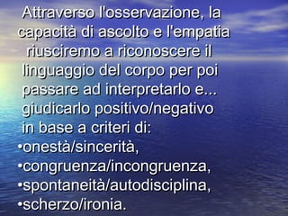 Attraverso l'osservazione, laAttraverso l'osservazione, la
capacità di ascolto e l'empatiacapacità di ascolto e l'empatia
riusciremo a riconoscere ilriusciremo a riconoscere il
linguaggio del corpo per poilinguaggio del corpo per poi
passare ad interpretarlo e...passare ad interpretarlo e...
giudicarlo positivo/negativogiudicarlo positivo/negativo
in base a criteri di:in base a criteri di:
•onestà/sincerità,•onestà/sincerità,
•congruenza/incongruenza,•congruenza/incongruenza,
•spontaneità/autodisciplina,•spontaneità/autodisciplina,
•scherzo/ironia.•scherzo/ironia.
 