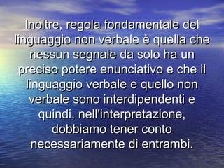 Inoltre, regola fondamentale delInoltre, regola fondamentale del
linguaggio non verbale è quella chelinguaggio non verbale è quella che
nessun segnale da solo ha unnessun segnale da solo ha un
preciso potere enunciativo e che ilpreciso potere enunciativo e che il
linguaggio verbale e quello nonlinguaggio verbale e quello non
verbale sono interdipendenti everbale sono interdipendenti e
quindi, nell'interpretazione,quindi, nell'interpretazione,
dobbiamo tener contodobbiamo tener conto
necessariamente di entrambi.necessariamente di entrambi.
 