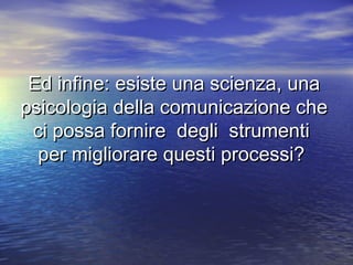 Ed infine: esiste una scienza, unaEd infine: esiste una scienza, una
psicologia della comunicazione chepsicologia della comunicazione che
ci possa fornire degli strumentici possa fornire degli strumenti
per migliorare questi processi?per migliorare questi processi?
 