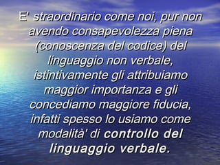 E'E' straordinario come noi, pur nonstraordinario come noi, pur non
avendo consapevolezza pienaavendo consapevolezza piena
(conoscenza del codice) del(conoscenza del codice) del
linguaggio non verbale,linguaggio non verbale,
istintivamente gli attribuiamoistintivamente gli attribuiamo
maggior importanza e glimaggior importanza e gli
concediamo maggiore fiducia,concediamo maggiore fiducia,
infatti spesso lo usiamo comeinfatti spesso lo usiamo come
modalità' dimodalità' di controllo delcontrollo del
linguaggio verbale.linguaggio verbale.
 