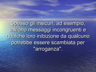 Spesso gli insicuri, ad esempio,Spesso gli insicuri, ad esempio,
inviano messaggi incongruenti einviano messaggi incongruenti e
qualche loro inibizione da qualcunoqualche loro inibizione da qualcuno
potrebbe essere scambiata perpotrebbe essere scambiata per
"arroganza"."arroganza".
 