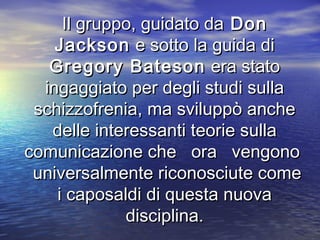 Il gruppo, guidato daIl gruppo, guidato da DonDon
JacksonJackson e sotto la guida die sotto la guida di
Gregory BatesonGregory Bateson era statoera stato
ingaggiato per degli studi sullaingaggiato per degli studi sulla
schizzofrenia, ma sviluppò ancheschizzofrenia, ma sviluppò anche
delle interessanti teorie sulladelle interessanti teorie sulla
comunicazione che ora vengonocomunicazione che ora vengono
universalmente riconosciute comeuniversalmente riconosciute come
i caposaldi di questa nuovai caposaldi di questa nuova
disciplina.disciplina.
 