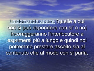 Le domande aperteLe domande aperte (quelle a cui(quelle a cui
non si può rispondere con si' o no)non si può rispondere con si' o no)
incoraggeranno l'interlocutore aincoraggeranno l'interlocutore a
esprimersi più a lungo e quindi noiesprimersi più a lungo e quindi noi
potremmo prestare ascolto sia alpotremmo prestare ascolto sia al
contenuto che al modo con si parla,contenuto che al modo con si parla,
 