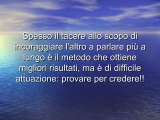 Spesso il tacere allo scopo diSpesso il tacere allo scopo di
incoraggiare l'altro a parlare più aincoraggiare l'altro a parlare più a
lungo è il metodo che ottienelungo è il metodo che ottiene
migliori risultati, ma è di difficilemigliori risultati, ma è di difficile
attuazione: provare per credere!!attuazione: provare per credere!!
 