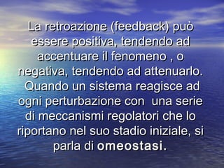 La retroazione (feedback) puòLa retroazione (feedback) può
essere positiva, tendendo adessere positiva, tendendo ad
accentuare il fenomeno , oaccentuare il fenomeno , o
negativa, tendendo ad attenuarlo.negativa, tendendo ad attenuarlo.
Quando un sistema reagisce adQuando un sistema reagisce ad
ogni perturbazione con una serieogni perturbazione con una serie
di meccanismi regolatori che lodi meccanismi regolatori che lo
riportano nel suo stadio iniziale, siriportano nel suo stadio iniziale, si
parla diparla di omeostasi.omeostasi.
 