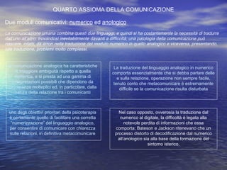 QUARTO ASSIOMA DELLA COMUNICAZIONE
Due moduli comunicativi: numerico ed anologico
La comunicazione umana combina questi due linguaggi, e quindi si ha costantemente la necessità di tradurre
dall’uno all’altro, trovandosi inevitabilmente davanti a difficoltà; una patologia della comunicazione può
nascere, infatti, da errori nella traduzione del modulo numerico in quello analogico e viceversa, presentando,
tale traduzione, problemi molto complessi.
la comunicazione analogica ha caratteristiche
di maggiore ambiguità rispetto a quella
numerica, e si presta ad una gamma di
interpretazioni possibili che dipendono da
circostanze molteplici ed, in particolare, dalla
natura della relazione tra i comunicanti
La traduzione del linguaggio analogico in numerico
comporta essenzialmente che si debba parlare delle
e sulla relazione, operazione non sempre facile,
tenuto conto che metacomunicare è estremamente
difficile se la comunicazione risulta disturbata
uno degli obiettivi prioritari della psicoterapia
è certamente quello di facilitare una corretta
“numerizzazione” del linguaggio analogico,
per consentire di comunicare con chiarezza
sulle relazioni, in definitiva metacomunicare
Nel caso opposto, ovverosia la traduzione dal
numerico al digitale, la difficoltà è legata alla
notevole perdita di informazioni che essa
comporta; Bateson e Jackson ritenevano che un
processo distorto di decodificazione dal numerico
all’anologico sia alla base della formazione del
sintomo isterico.
 