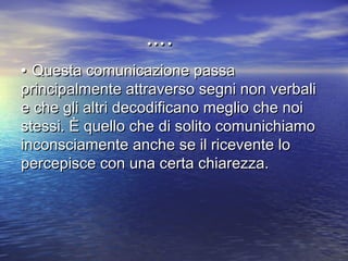 •• Questa comunicazione passaQuesta comunicazione passa
principalmente attraverso segni non verbaliprincipalmente attraverso segni non verbali
e che gli altri decodificano meglio che noie che gli altri decodificano meglio che noi
stessi. È quello che di solito comunichiamostessi. È quello che di solito comunichiamo
inconsciamente anche se il ricevente loinconsciamente anche se il ricevente lo
percepisce con una certa chiarezza.percepisce con una certa chiarezza.
……..
 