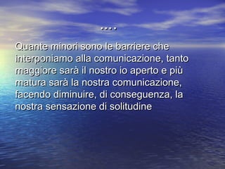 Quante minori sono le barriere cheQuante minori sono le barriere che
interponiamo alla comunicazione, tantointerponiamo alla comunicazione, tanto
maggiore sarà il nostro io aperto e piùmaggiore sarà il nostro io aperto e più
matura sarà la nostra comunicazione,matura sarà la nostra comunicazione,
facendo diminuire, di conseguenza, lafacendo diminuire, di conseguenza, la
nostra sensazione di solitudinenostra sensazione di solitudine
……..
 