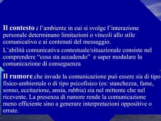 Il contesto è l’ambiente in cui si svolge l’interazione
personale determinano limitazioni o vincoli allo stile
comunicativo e ai contenuti del messaggio.
L’abilità comunicativa contestuale/situazionale consiste nel
comprendere “cosa sta accadendo” e saper modulare la
comunicazione di conseguenza
Il rumore che invade la comunicazione può essere sia di tipo
fisico-ambientale o di tipo psicofisico (es: stanchezza, fame,
sonno, eccitazione, ansia, rabbia) sia nel mittente che nel
ricevente. La presenza di rumore rende la comunicazione
meno efficiente sino a generare interpretazioni oppositive o
errate.
I FATTORI DELLA COMUNICAZIONE
 