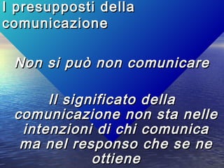 I presupposti dellaI presupposti della
comunicazionecomunicazione
Non si può non comunicareNon si può non comunicare
Il significato dellaIl significato della
comunicazione non sta nellecomunicazione non sta nelle
intenzioni di chi comunicaintenzioni di chi comunica
ma nel responso che se nema nel responso che se ne
ottieneottiene
 