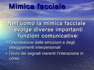 Mimica faccialeMimica facciale
Nell’uomo la mimica faccialeNell’uomo la mimica facciale
svolge diverse importantisvolge diverse importanti
funzioni comunicative:funzioni comunicative:
• l’espressione delle emozioni e deglil’espressione delle emozioni e degli
atteggiamenti interpersonaliatteggiamenti interpersonali
• l’invio dei segnali inerenti l’interazione inl’invio dei segnali inerenti l’interazione in
corsocorso
 