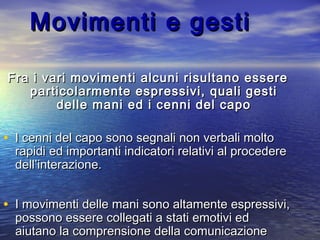 Movimenti e gestiMovimenti e gesti
Fra i vari movimenti alcuni risultano essereFra i vari movimenti alcuni risultano essere
particolarmente espressivi, quali gestiparticolarmente espressivi, quali gesti
delle mani ed i cenni del capodelle mani ed i cenni del capo
• I cenni del capo sono segnali non verbali moltoI cenni del capo sono segnali non verbali molto
rapidi ed importanti indicatori relativi al procedererapidi ed importanti indicatori relativi al procedere
dell’interazione.dell’interazione.
• I movimenti delle mani sono altamente espressivi,I movimenti delle mani sono altamente espressivi,
possono essere collegati a stati emotivi edpossono essere collegati a stati emotivi ed
aiutano la comprensione della comunicazioneaiutano la comprensione della comunicazione
 