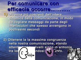 Per comunicare conPer comunicare con
efficacia occorre………..efficacia occorre………..
1)1) Divenire più coscienti dell’interaDivenire più coscienti dell’intera
dinamica della comunicazione, in mododinamica della comunicazione, in modo
da cogliere messaggi da parte deglida cogliere messaggi da parte degli
interlocutori che spesso avvengono ininterlocutori che spesso avvengono in
pochissimi secondipochissimi secondi
2) Ottenere la la massima congruenza2) Ottenere la la massima congruenza
nella nostra comunicazione, standonella nostra comunicazione, stando
attenti che i tre livelli siano in armoniaattenti che i tre livelli siano in armonia
tra loro, rafforzandosi l’un l’altro.tra loro, rafforzandosi l’un l’altro.
 