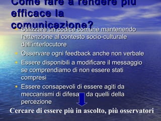 Come fare a rendere piùCome fare a rendere più
efficace laefficace la
comunicazione?comunicazione?• Utilizzare un codice comune mantenendoUtilizzare un codice comune mantenendo
l’attenzione al contesto socio-culturalel’attenzione al contesto socio-culturale
dell’interlocutoredell’interlocutore
• Osservare ogni feedback anche non verbaleOsservare ogni feedback anche non verbale
• Essere disponibili a modificare il messaggioEssere disponibili a modificare il messaggio
se comprendiamo di non essere statise comprendiamo di non essere stati
compresicompresi
• Essere consapevoli di essere agiti daEssere consapevoli di essere agiti da
meccanismi di difesa e da quelli dellameccanismi di difesa e da quelli della
percezionepercezione
Cercare di essere più in ascolto, più osservatori
 