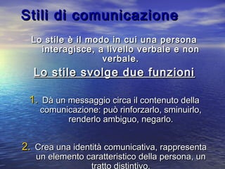 Stili di comunicazioneStili di comunicazione
Lo stile è il modo in cui una personaLo stile è il modo in cui una persona
interagisce, a livello verbale e noninteragisce, a livello verbale e non
verbale.verbale.
Lo stile svolge due funzioniLo stile svolge due funzioni
1.1. Dà un messaggio circa il contenuto dellaDà un messaggio circa il contenuto della
comunicazione: può rinforzarlo, sminuirlo,comunicazione: può rinforzarlo, sminuirlo,
renderlo ambiguo, negarlo.renderlo ambiguo, negarlo.
2.2. Crea una identità comunicativa, rappresentaCrea una identità comunicativa, rappresenta
un elemento caratteristico della persona, unun elemento caratteristico della persona, un
tratto distintivo.
 