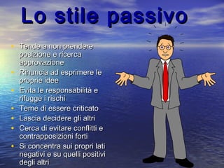 Lo stile passivoLo stile passivo
• Tende a non prendereTende a non prendere
posizione e ricercaposizione e ricerca
approvazioneapprovazione
• Rinuncia ad esprimere leRinuncia ad esprimere le
proprie ideeproprie idee
• Evita le responsabilità eEvita le responsabilità e
rifugge i rischirifugge i rischi
• Teme di essere criticatoTeme di essere criticato
• Lascia decidere gli altriLascia decidere gli altri
• Cerca di evitare conflitti eCerca di evitare conflitti e
contrapposizioni forticontrapposizioni forti
• Si concentra sui propri latiSi concentra sui propri lati
negativi e su quelli positivinegativi e su quelli positivi
degli altridegli altri
 