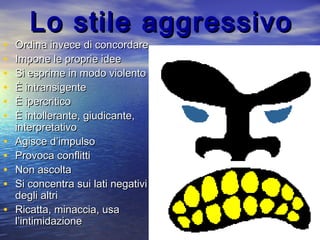 Lo stile aggressivoLo stile aggressivo
• Ordina invece di concordareOrdina invece di concordare
• Impone le proprie ideeImpone le proprie idee
• Si esprime in modo violentoSi esprime in modo violento
• È intransigenteÈ intransigente
• È ipercriticoÈ ipercritico
• È intollerante, giudicante,È intollerante, giudicante,
interpretativointerpretativo
• Agisce d’impulsoAgisce d’impulso
• Provoca conflittiProvoca conflitti
• Non ascoltaNon ascolta
• Si concentra sui lati negativiSi concentra sui lati negativi
degli altridegli altri
• Ricatta, minaccia, usaRicatta, minaccia, usa
l’intimidazionel’intimidazione
 