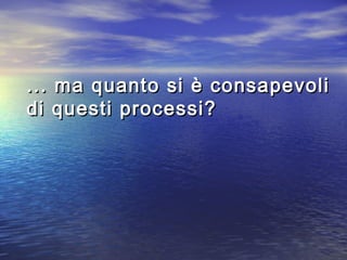 ... ma quanto si è consapevoli... ma quanto si è consapevoli
di questi processi?di questi processi?
 