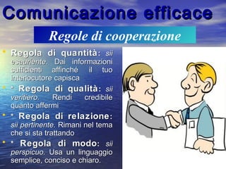 Comunicazione efficaceComunicazione efficace
• Regola di quantitàRegola di quantità:: siisii
esauriente.esauriente. Dai informazioniDai informazioni
sufficienti affinché il tuosufficienti affinché il tuo
interlocutore capiscainterlocutore capisca
• ** Regola di qualitàRegola di qualità:: siisii
veritiero.veritiero. Rendi credibileRendi credibile
quanto affermiquanto affermi
• ** Regola di relazioneRegola di relazione::
sii pertinente.sii pertinente. Rimani nel temaRimani nel tema
che si sta trattandoche si sta trattando
• ** Regola di modoRegola di modo:: siisii
perspicuo.perspicuo. Usa un linguaggioUsa un linguaggio
semplice, conciso e chiaro.semplice, conciso e chiaro.
Regole di cooperazione
 