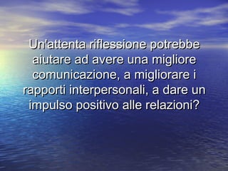 Un'attenta riflessione potrebbeUn'attenta riflessione potrebbe
aiutare ad avere una miglioreaiutare ad avere una migliore
comunicazione, a migliorare icomunicazione, a migliorare i
rapporti interpersonali, a dare unrapporti interpersonali, a dare un
impulso positivo alle relazioni?impulso positivo alle relazioni?
 